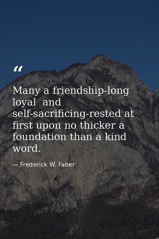 Many a friendship-long  loyal  and self-sacrificing-rested at first upon no thicker a foundation than a kind word. — Frederick W. Faber