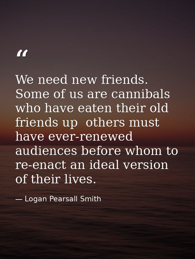 We need new friends. Some of us are cannibals who have eaten their old friends up  others must have ever-renewed audienc — Logan Pearsall Smith