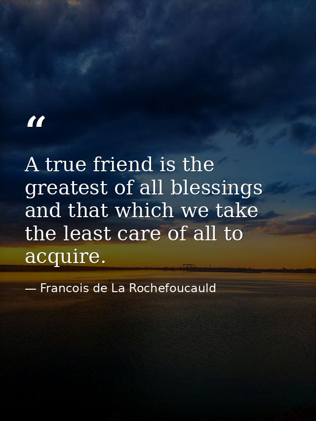 A true friend is the greatest of all blessings  and that which we take the least care of all to acquire. — Francois de La Rochefoucauld