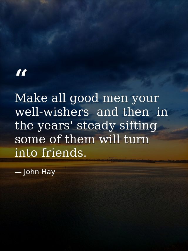Make all good men your well-wishers  and then  in the years' steady sifting  some of them will turn into friends. — John Hay
