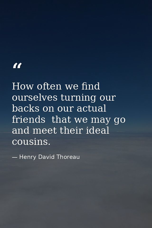 How often we find ourselves turning our backs on our actual friends  that we may go and meet their ideal cousins. — Henry David Thoreau