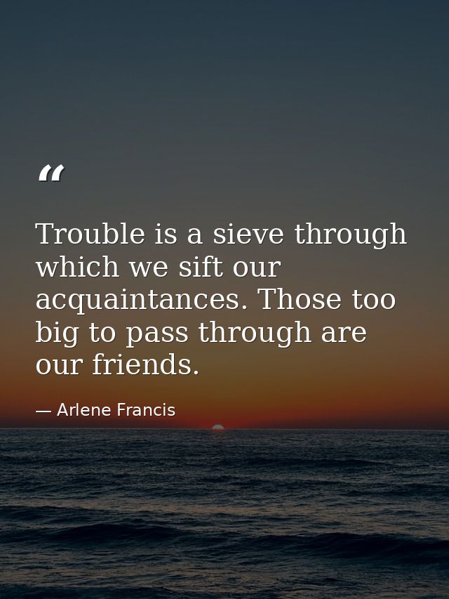 Trouble is a sieve through which we sift our acquaintances. Those too big to pass through are our friends. — Arlene Francis
