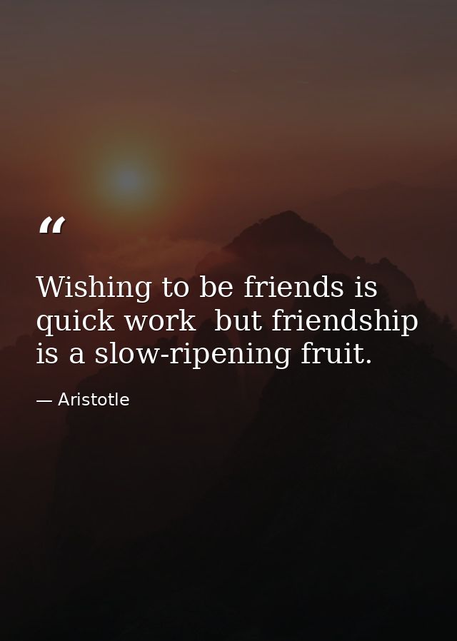 Wishing to be friends is quick work  but friendship is a slow-ripening fruit. — Aristotle