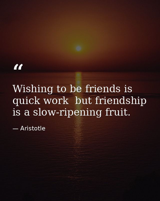 Wishing to be friends is quick work  but friendship is a slow-ripening fruit. — Aristotle