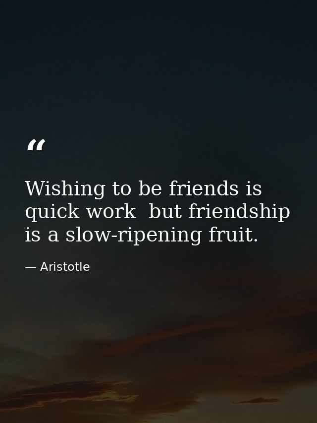 Wishing to be friends is quick work  but friendship is a slow-ripening fruit. — Aristotle