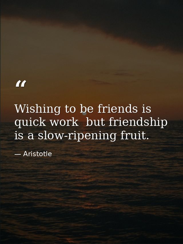 Wishing to be friends is quick work  but friendship is a slow-ripening fruit. — Aristotle
