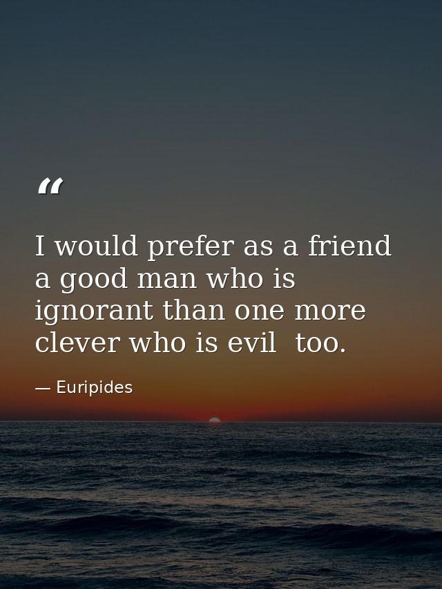 I would prefer as a friend a good man who is ignorant than one more clever who is evil  too. — Euripides