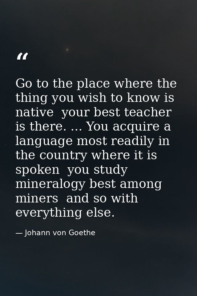 Go to the place where the thing you wish to know is native  your best teacher is there. ... You acquire a language most  — Johann von Goethe