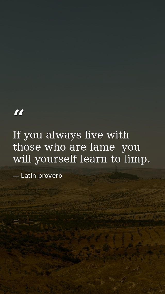 If you always live with those who are lame  you will yourself learn to limp. — Latin proverb