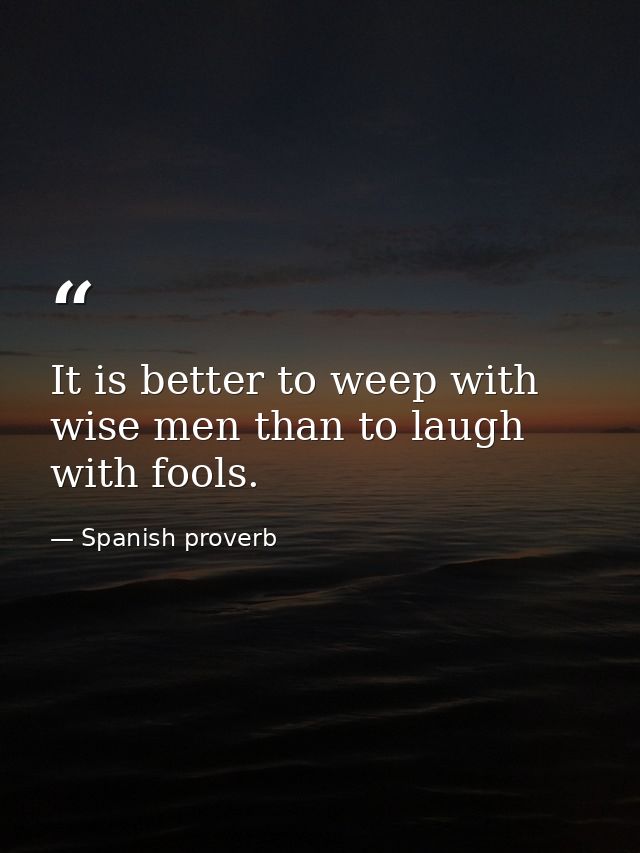 It is better to weep with wise men than to laugh with fools. — Spanish proverb