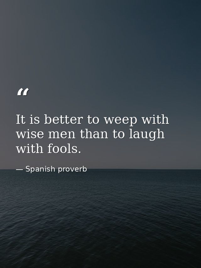 It is better to weep with wise men than to laugh with fools. — Spanish proverb