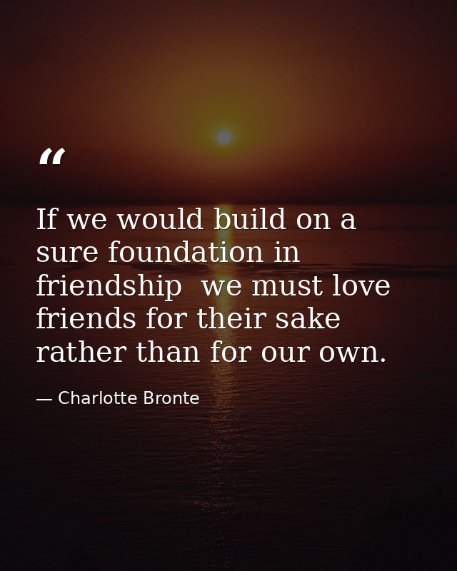 If we would build on a sure foundation in friendship  we must love friends for their sake rather than for our own. — Charlotte Bronte