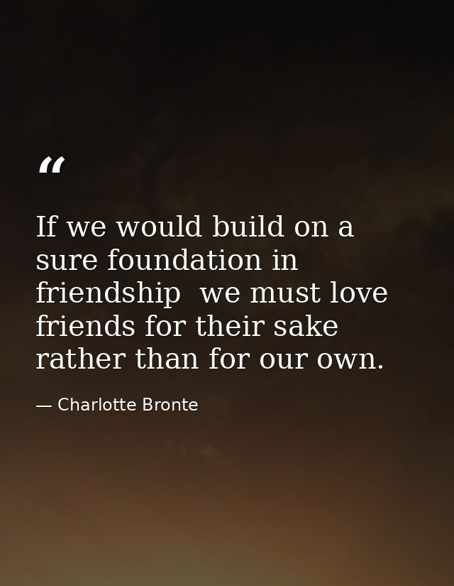 If we would build on a sure foundation in friendship  we must love friends for their sake rather than for our own. — Charlotte Bronte