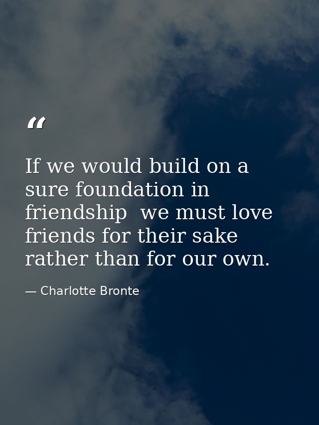 If we would build on a sure foundation in friendship  we must love friends for their sake rather than for our own. — Charlotte Bronte