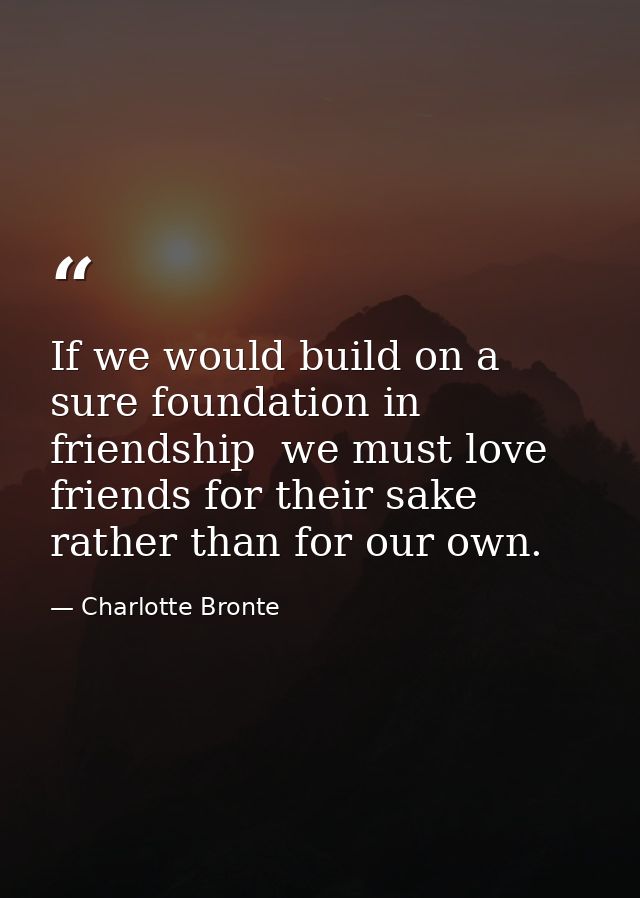 If we would build on a sure foundation in friendship  we must love friends for their sake rather than for our own. — Charlotte Bronte