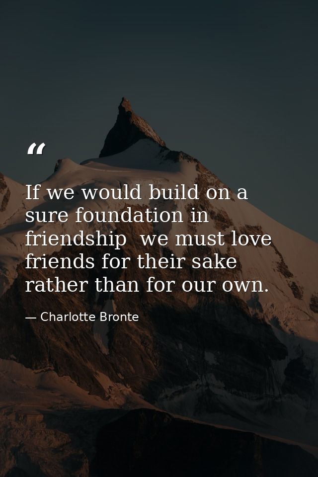 If we would build on a sure foundation in friendship  we must love friends for their sake rather than for our own. — Charlotte Bronte