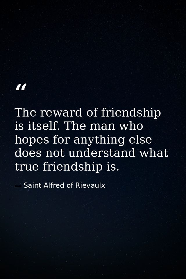 The reward of friendship is itself. The man who hopes for anything else does not understand what true friendship is. — Saint Alfred of Rievaulx