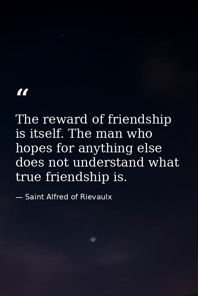 The reward of friendship is itself. The man who hopes for anything else does not understand what true friendship is. — Saint Alfred of Rievaulx