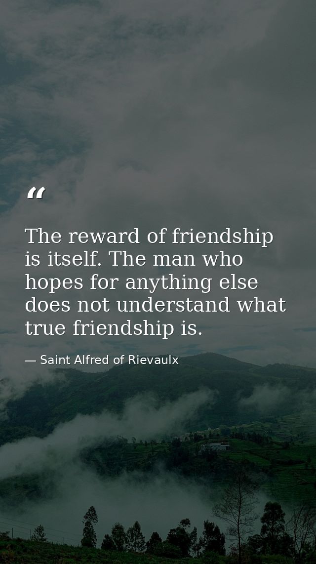 The reward of friendship is itself. The man who hopes for anything else does not understand what true friendship is. — Saint Alfred of Rievaulx