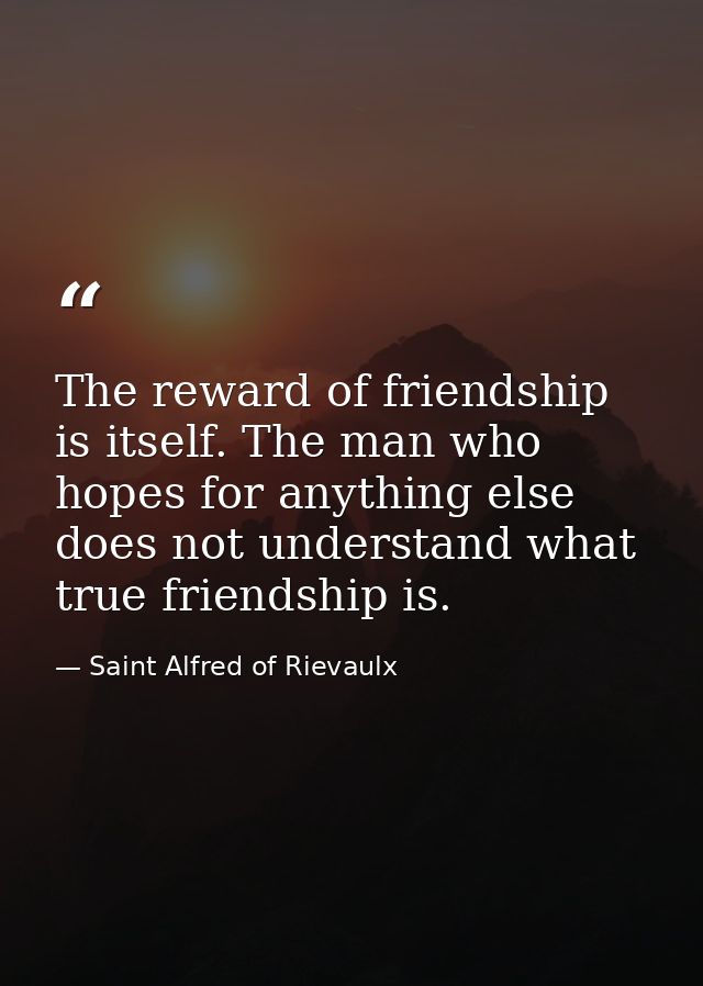 The reward of friendship is itself. The man who hopes for anything else does not understand what true friendship is. — Saint Alfred of Rievaulx