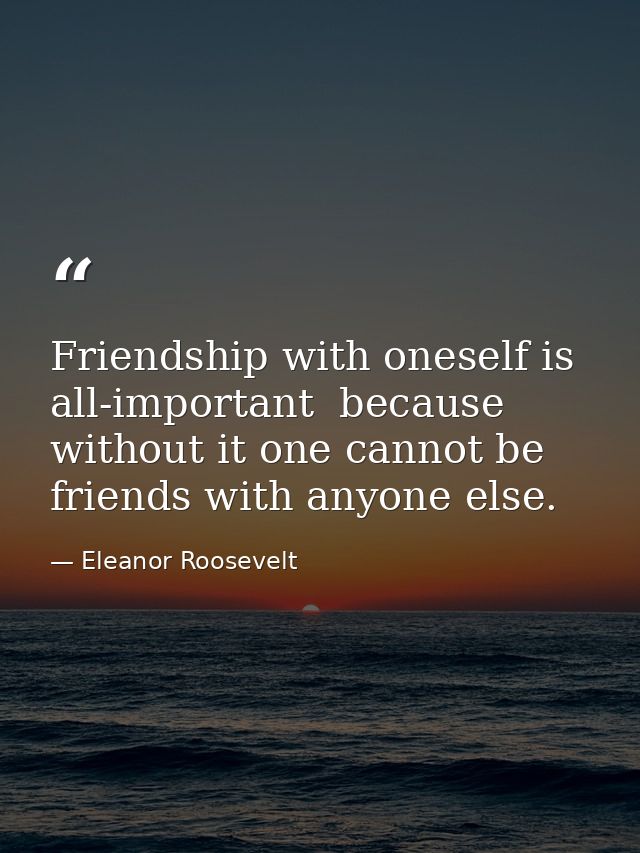 Friendship with oneself is all-important  because without it one cannot be friends with anyone else. — Eleanor Roosevelt