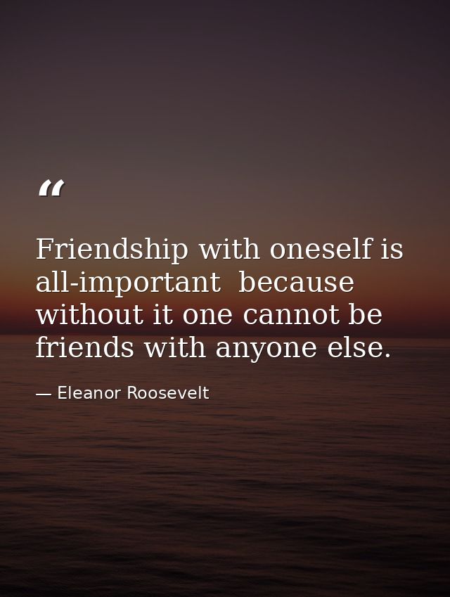 Friendship with oneself is all-important  because without it one cannot be friends with anyone else. — Eleanor Roosevelt