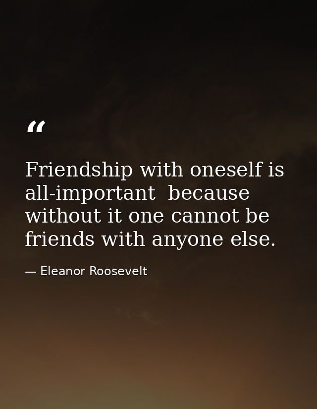 Friendship with oneself is all-important  because without it one cannot be friends with anyone else. — Eleanor Roosevelt