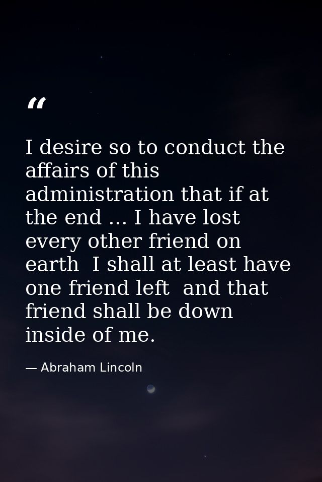 I desire so to conduct the affairs of this administration that if at the end ... I have lost every other friend on earth — Abraham Lincoln