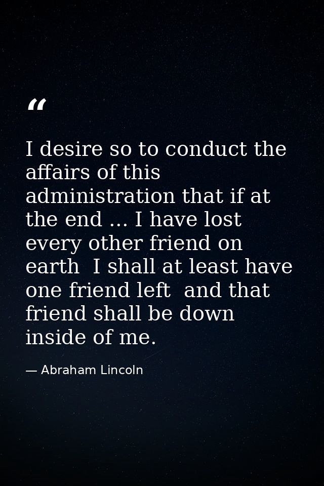 I desire so to conduct the affairs of this administration that if at the end ... I have lost every other friend on earth — Abraham Lincoln