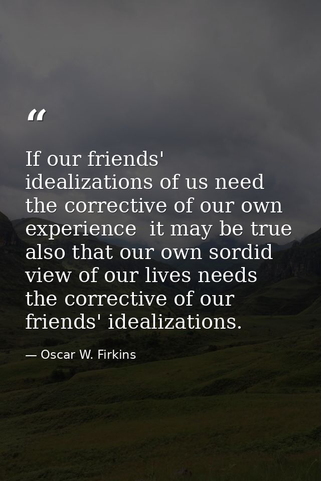 If our friends' idealizations of us need the corrective of our own experience  it may be true also that our own sordid v — Oscar W. Firkins