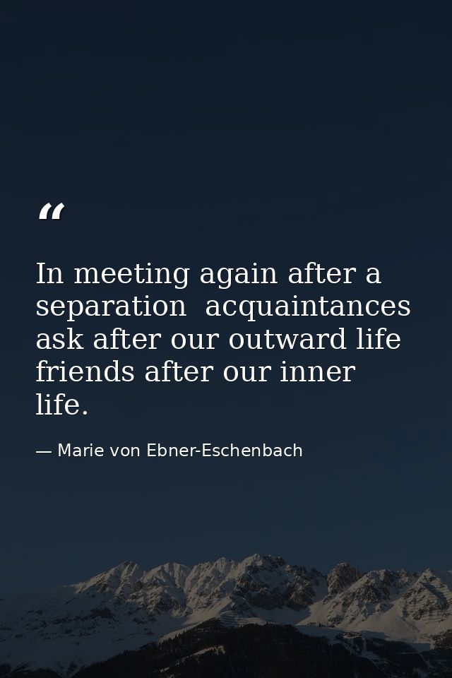 In meeting again after a separation  acquaintances ask after our outward life  friends after our inner life. — Marie von Ebner-Eschenbach