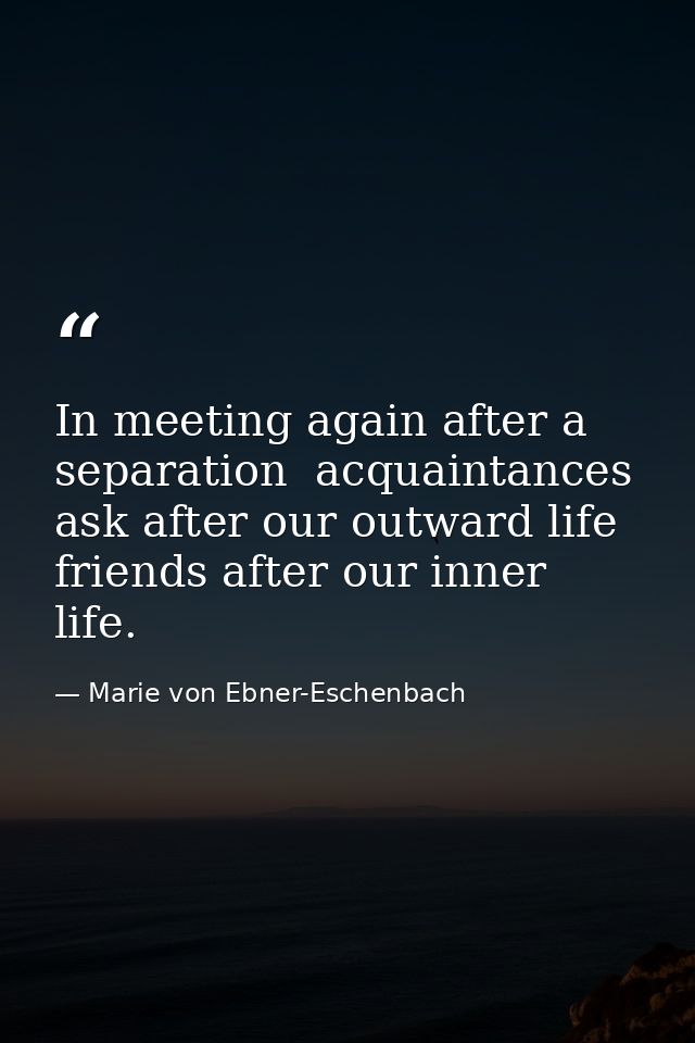 In meeting again after a separation  acquaintances ask after our outward life  friends after our inner life. — Marie von Ebner-Eschenbach