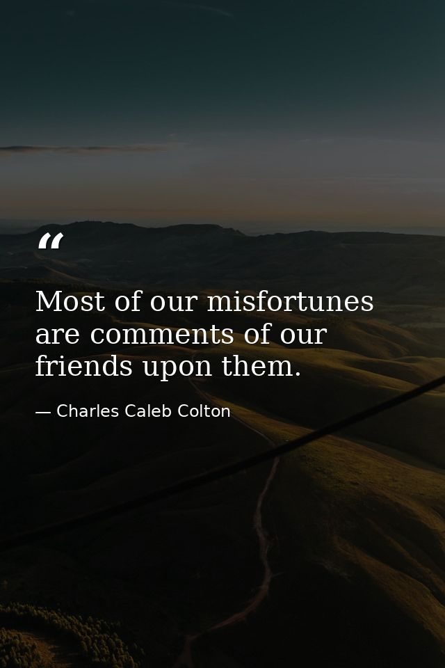 Most of our misfortunes are comments of our friends upon them. — Charles Caleb Colton