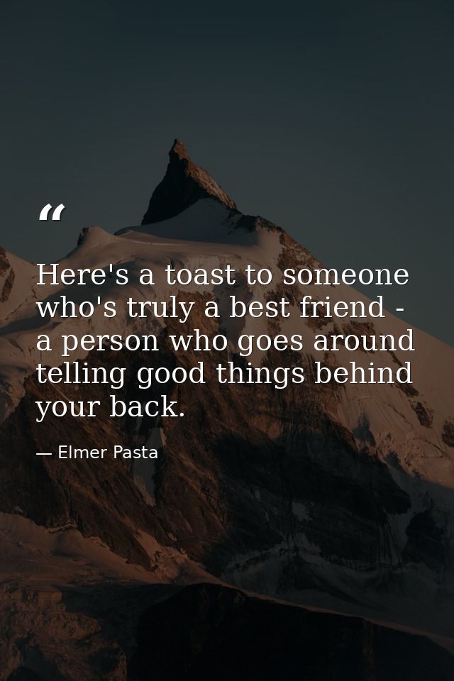 Here's a toast to someone who's truly a best friend - a person who goes around telling good things behind your back. — Elmer Pasta