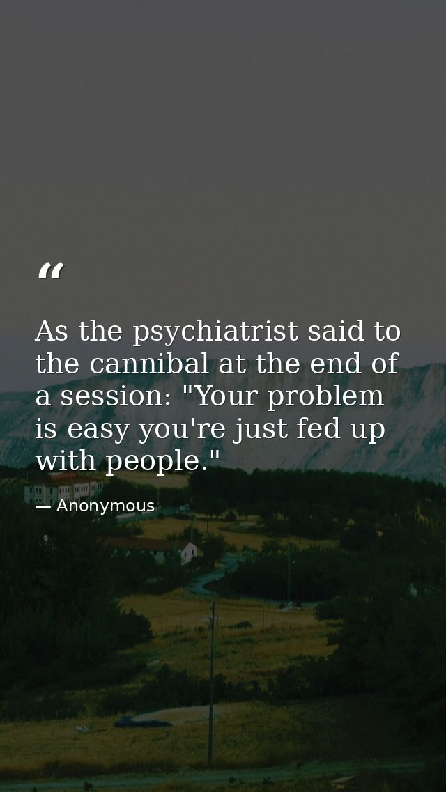 As the psychiatrist said to the cannibal at the end of a session: "Your problem is easy you're just fed up with people." — Anonymous