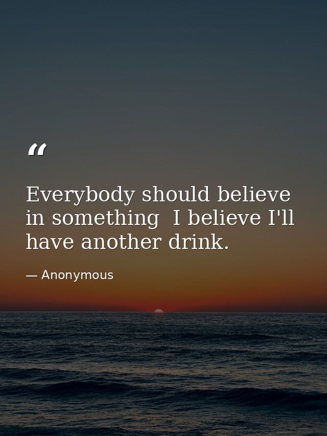 Everybody should believe in something  I believe I'll have another drink. — Anonymous