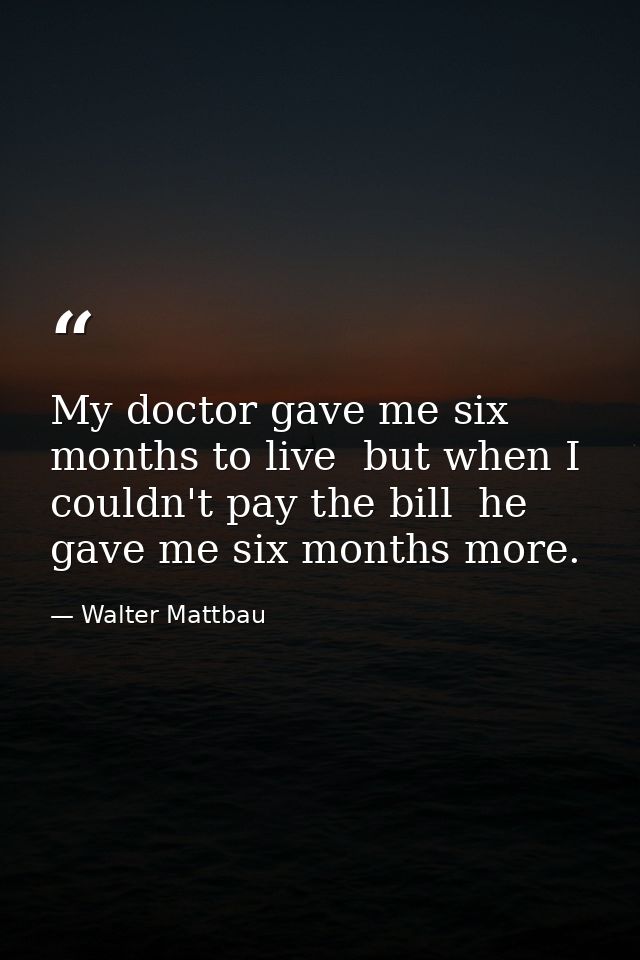 My doctor gave me six months to live  but when I couldn't pay the bill  he gave me six months more. — Walter Mattbau