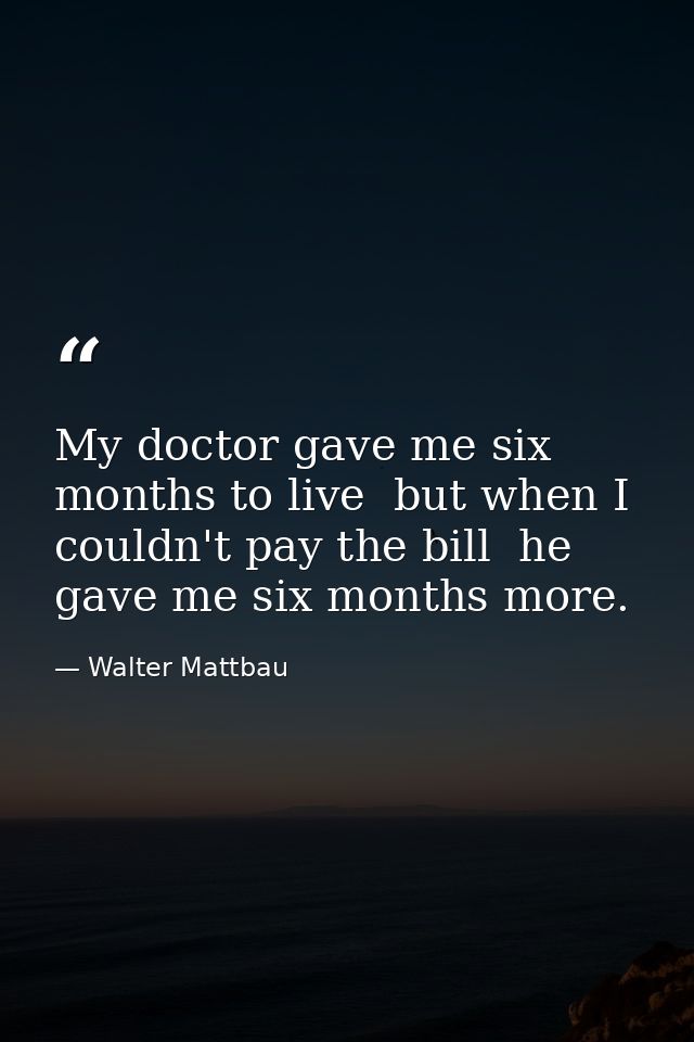 My doctor gave me six months to live  but when I couldn't pay the bill  he gave me six months more. — Walter Mattbau