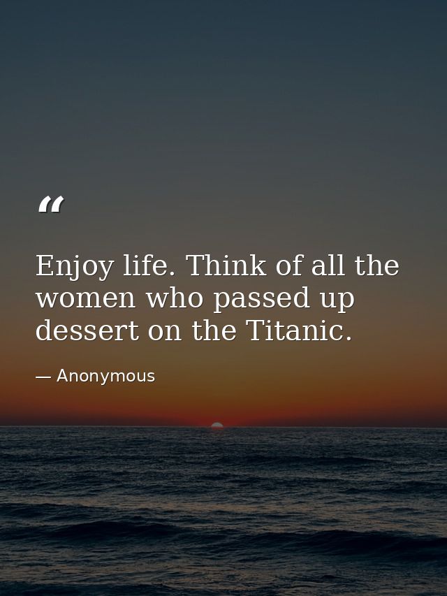 Enjoy life. Think of all the women who passed up dessert on the Titanic. — Anonymous