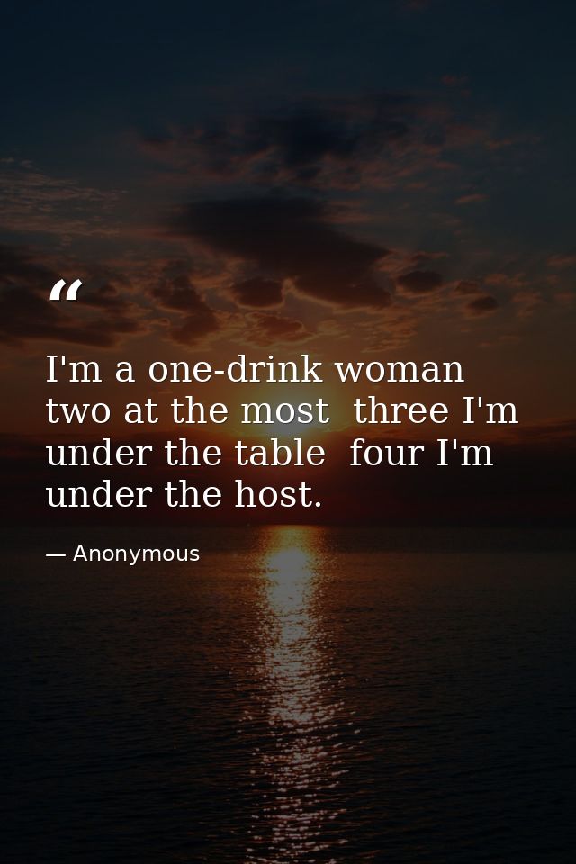 I'm a one-drink woman  two at the most  three I'm under the table  four I'm under the host. — Anonymous