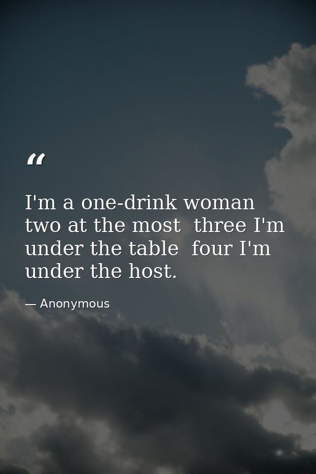 I'm a one-drink woman  two at the most  three I'm under the table  four I'm under the host. — Anonymous