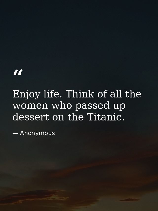 Enjoy life. Think of all the women who passed up dessert on the Titanic. — Anonymous