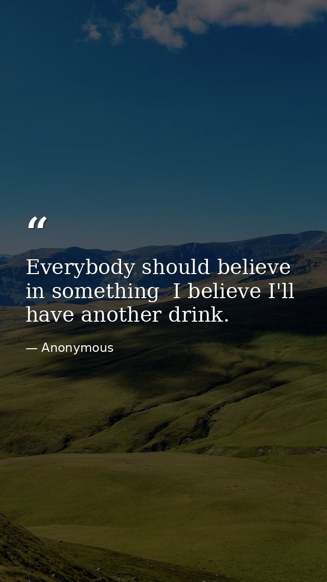 Everybody should believe in something  I believe I'll have another drink. — Anonymous