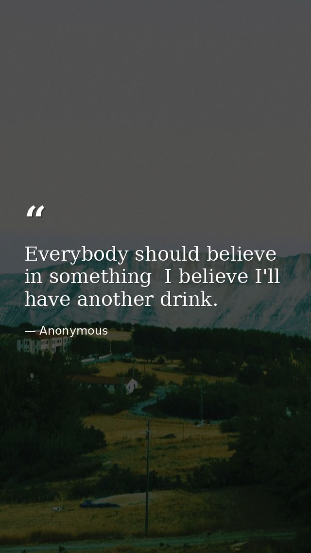 Everybody should believe in something  I believe I'll have another drink. — Anonymous