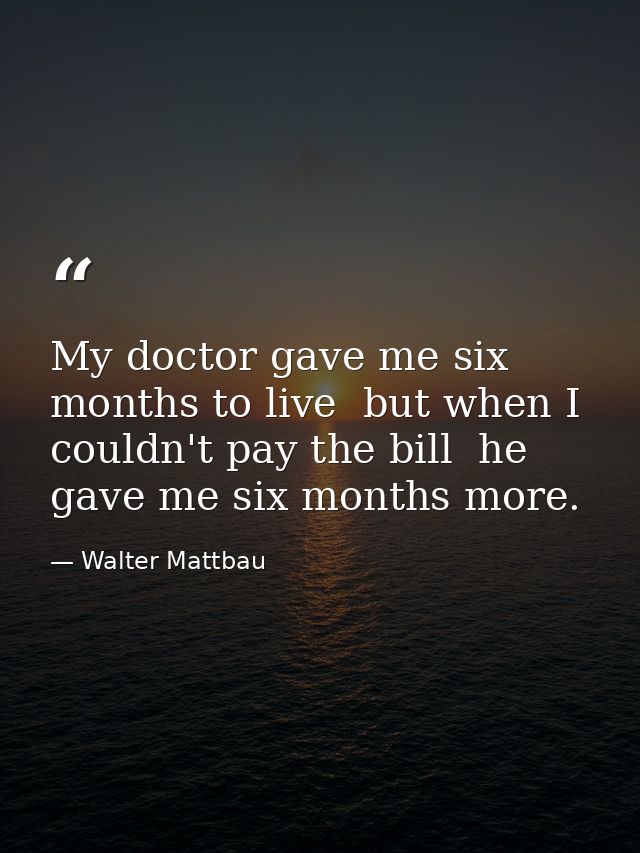My doctor gave me six months to live  but when I couldn't pay the bill  he gave me six months more. — Walter Mattbau