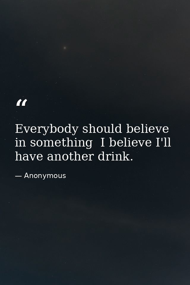 Everybody should believe in something  I believe I'll have another drink. — Anonymous