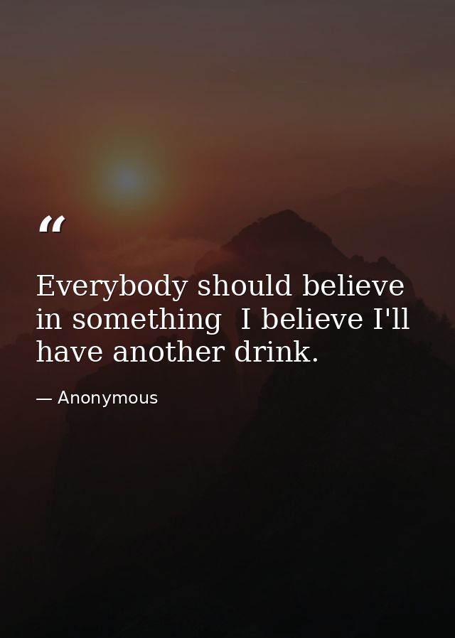 Everybody should believe in something  I believe I'll have another drink. — Anonymous