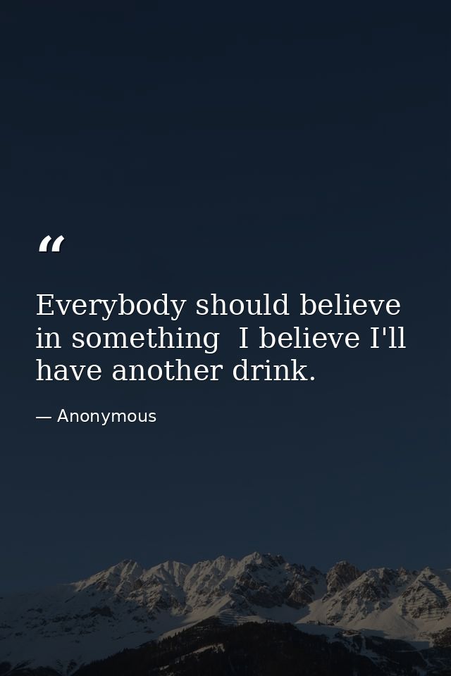 Everybody should believe in something  I believe I'll have another drink. — Anonymous