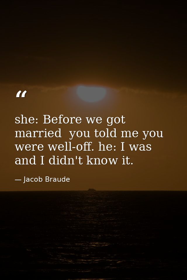 she: Before we got married  you told me you were well-off. he: I was  and I didn't know it. — Jacob Braude