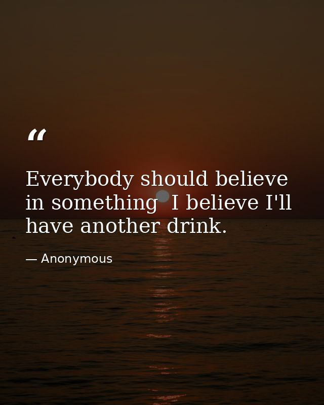 Everybody should believe in something  I believe I'll have another drink. — Anonymous